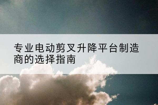 福鼎电动剪叉升降平台厂家-专业电动剪叉升降平台制造商的选择指南
