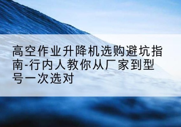 福鼎升降平台厂家-高空作业升降机选购避坑指南-行内人教你从厂家到型号一次选对