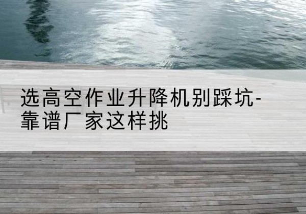 福鼎剪叉式升降机厂家-选高空作业升降机别踩坑-靠谱厂家这样挑