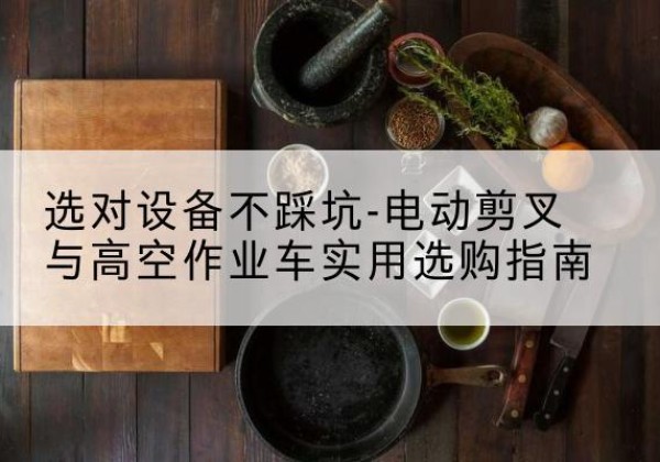 福鼎电动剪叉升降平台怎么选-选对设备不踩坑-电动剪叉与高空作业车实用选购指南
