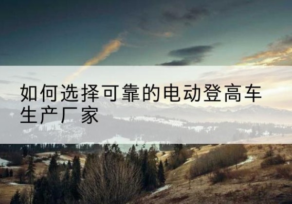 福鼎电动登高车厂家-如何选择可靠的电动登高车生产厂家