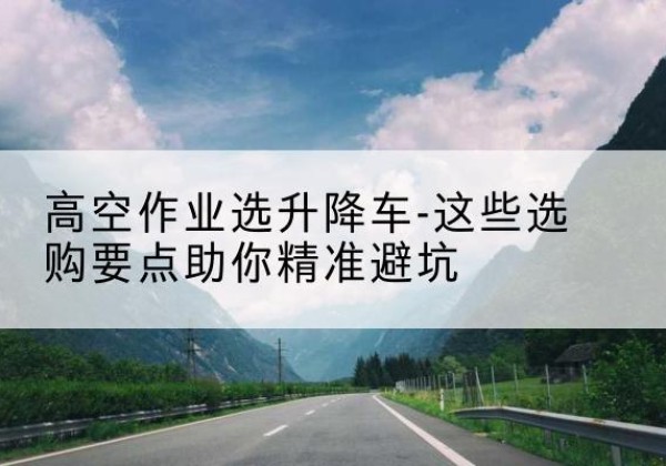 福鼎升降车厂家-高空作业选升降车-这些选购要点助你*避坑