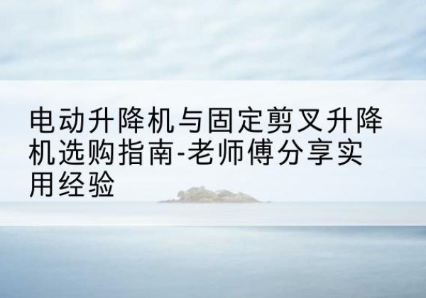 福鼎电动升降机怎么选-电动升降机与固定剪叉升降机选购指南-老师傅分享实用经验