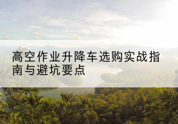 福鼎升降车怎么选-高空作业升降车选购实战指南与避坑要点
