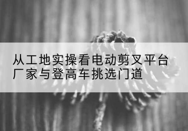 福鼎电动剪叉升降平台厂家-从工地实操看电动剪叉平台厂家与登高车挑选门道