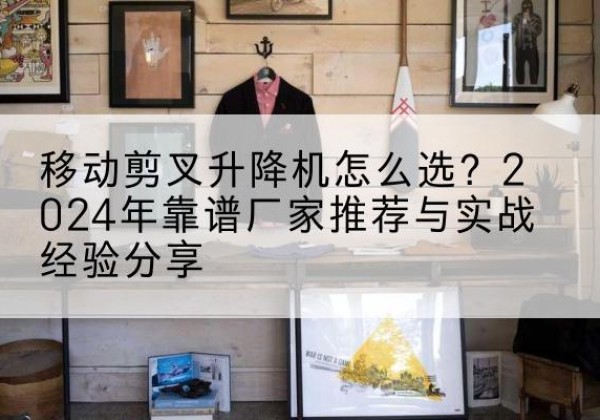 福鼎升降平台厂家推荐-移动剪叉升降机怎么选？2024年靠谱厂家推荐与实战经验分享