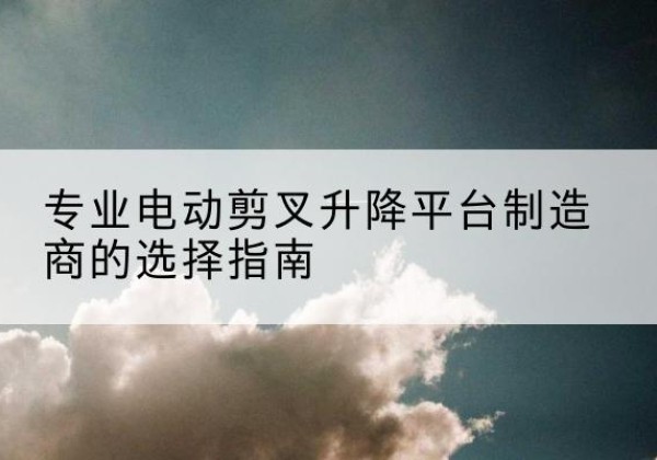 福鼎电动剪叉升降平台厂家-专业电动剪叉升降平台制造商的选择指南